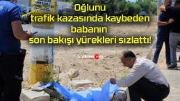 Oğlunu trafik kazasında kaybeden babanın son bakışı yürekleri sızlattı!