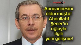 Anneannesi öldürmüştü! Abdüllatif Şener’in oğluyla ilgili yeni gelişme!