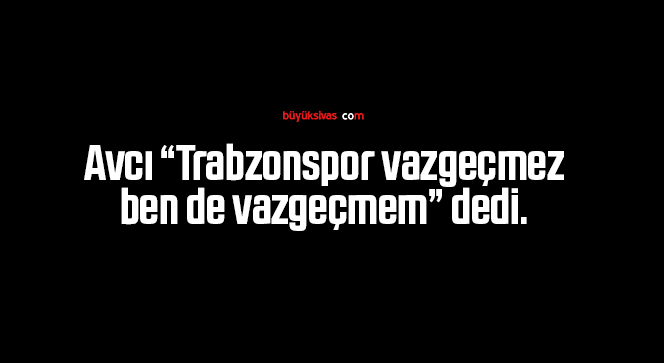 Avcı “Trabzonspor vazgeçmez, ben de vazgeçmem” dedi.