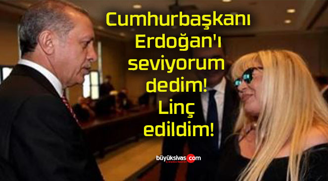 Cumhurbaşkanı Erdoğan’ı seviyorum dedim! Linç edildim!