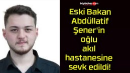 Eski Bakan Abdüllatif Şener’in oğlu akıl hastanesine sevk edildi!