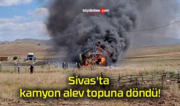 Sivas’ta kamyon alev topuna döndü!