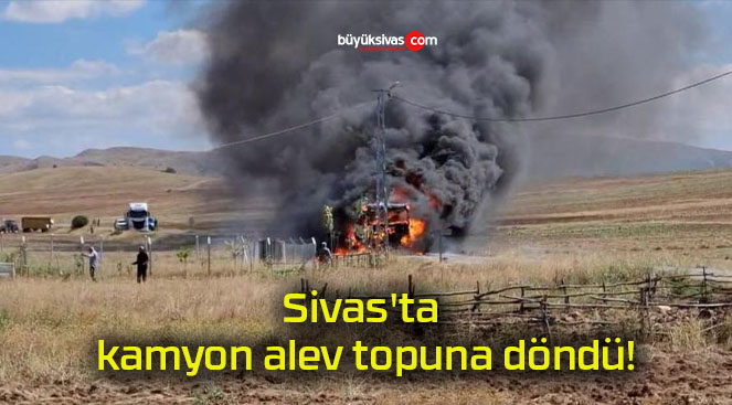 Sivas’ta kamyon alev topuna döndü!