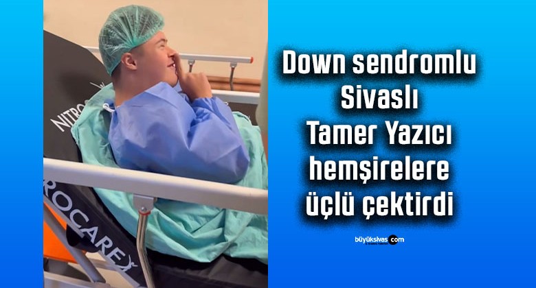 Down sendromlu Sivaslı Tamer Yazıcı hemşirelere üçlü çektirdi