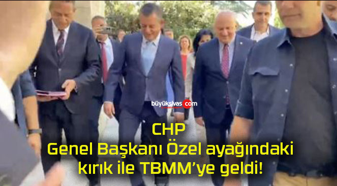 CHP Genel Başkanı Özel ayağındaki kırık ile TBMM’ye geldi!