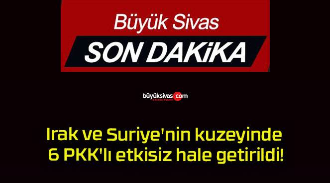 Irak ve Suriye’nin kuzeyinde 6 PKK’lı etkisiz hale getirildi!