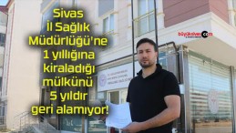 Sivas İl Sağlık Müdürlüğü’ne 1 yıllığına kiraladığı mülkünü 5 yıldır geri alamıyor!