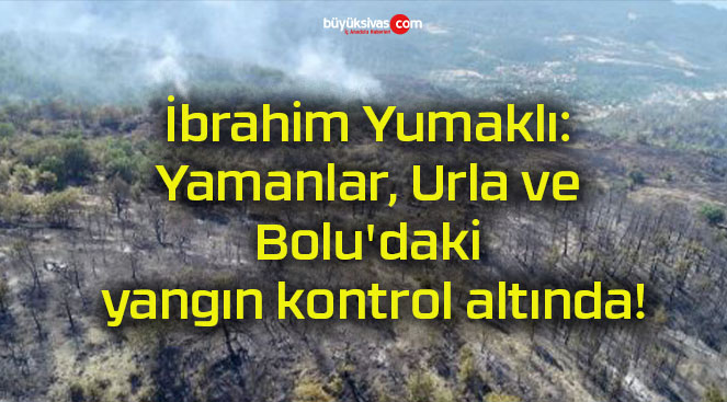 İbrahim Yumaklı: Yamanlar, Urla ve Bolu’daki yangın kontrol altında!