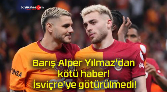 Barış Alper Yılmaz’dan kötü haber! İsviçre’ye götürülmedi!