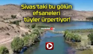 Sivas’taki bu gölün efsaneleri tüyler ürpertiyor!