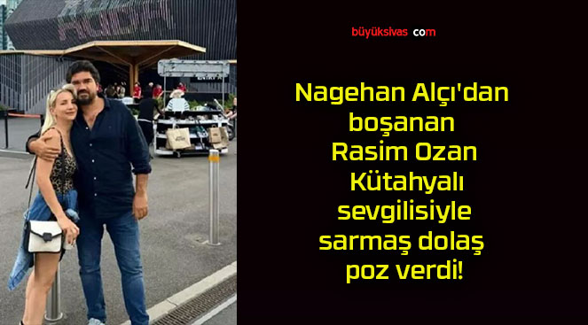 Nagehan Alçı’dan boşanan Rasim Ozan Kütahyalı sevgilisiyle sarmaş dolaş poz verdi!