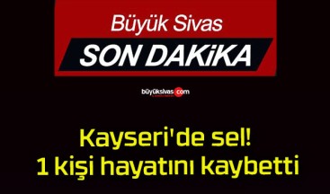 Kayseri’de sel! 1 kişi hayatını kaybetti!