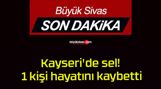 Kayseri’de sel! 1 kişi hayatını kaybetti!