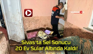 Sivas’ta Sel Sonucu 20 Ev Sular Altında Kaldı!