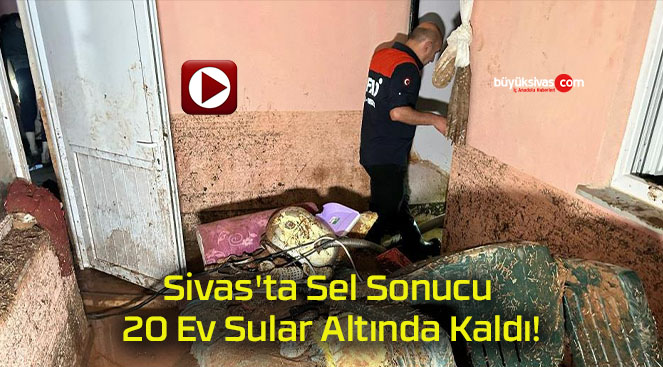 Sivas’ta Sel Sonucu 20 Ev Sular Altında Kaldı!