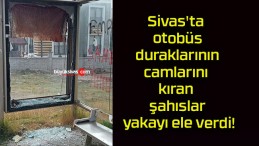 Sivas’ta otobüs duraklarının camlarını kıran şahıslar yakayı ele verdi!