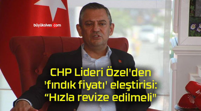 CHP Lideri Özel’den ‘fındık fiyatı’ eleştirisi: “Hızla revize edilmeli”