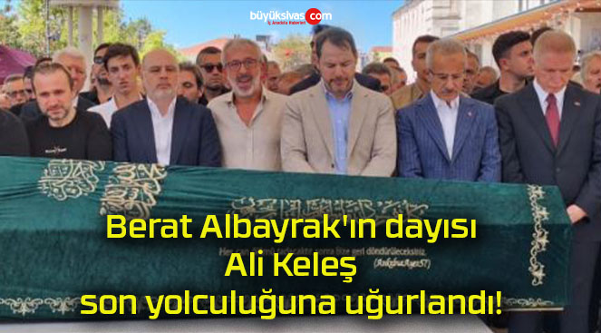 Berat Albayrak’ın dayısı Ali Keleş son yolculuğuna uğurlandı!