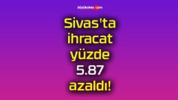 Sivas’ta ihracat yüzde 5.87 azaldı!