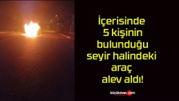 İçerisinde 5 kişinin bulunduğu seyir halindeki araç alev aldı!