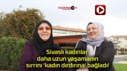 Sivaslı kadınlar daha uzun yaşamanın sırrını ‘kadın dırdırına’ bağladı!