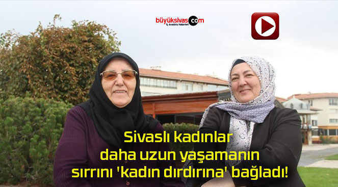 Sivaslı kadınlar daha uzun yaşamanın sırrını ‘kadın dırdırına’ bağladı!