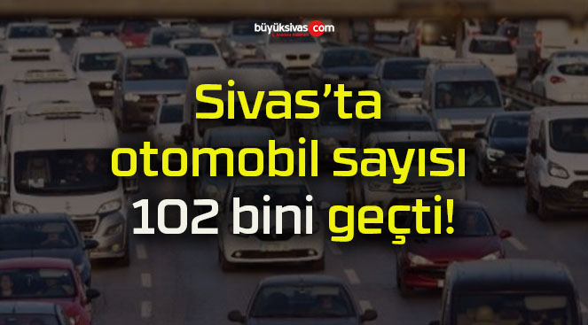 Sivas’ta otomobil sayısı 102 bini geçti!