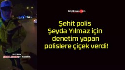 Şehit polis Şeyda Yılmaz için denetim yapan polislere çiçek verdi!