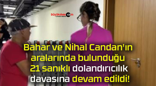 Bahar ve Nihal Candan’ın aralarında bulunduğu 21 sanıklı dolandırıcılık davasına devam edildi!