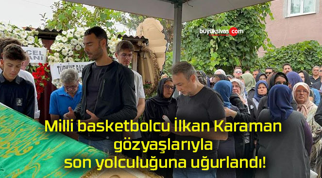 Milli basketbolcu İlkan Karaman gözyaşlarıyla son yolculuğuna uğurlandı!