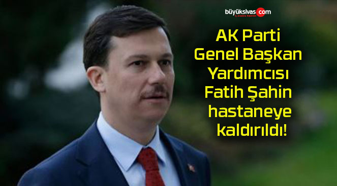 AK Parti Genel Başkan Yardımcısı Fatih Şahin hastaneye kaldırıldı!