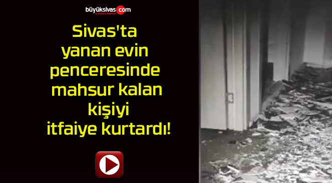 Sivas’ta yanan evin penceresinde mahsur kalan kişiyi itfaiye kurtardı!