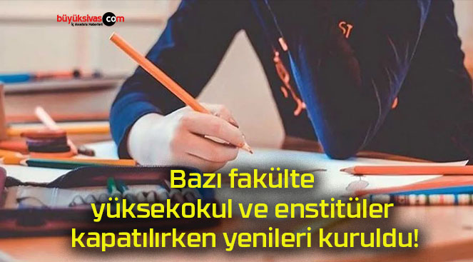 Bazı fakülte, yüksekokul ve enstitüler kapatılırken yenileri kuruldu!