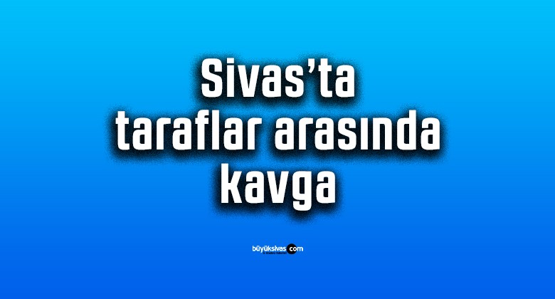 Sivas’ta taraflar arasında kavga…