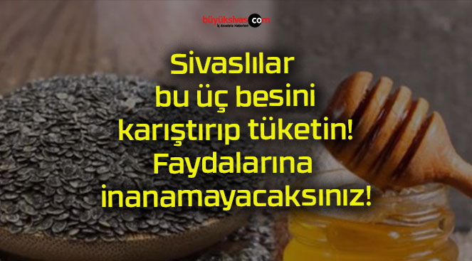 Sivaslılar bu üç besini karıştırıp tüketin! Faydalarına inanamayacaksınız!