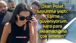 Dilan Polat savunma yaptı: “Eşime güveniyorum, kara para aklamadığına çok eminim”