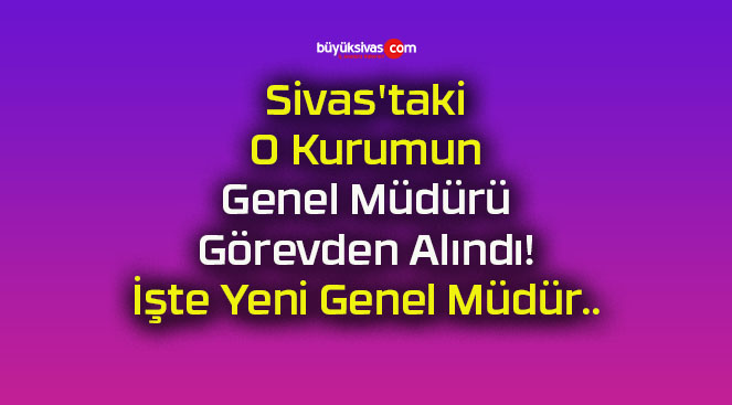 Sivas’taki O Kurumun Genel Müdürü Görevden Alındı! İşte Yeni Genel Müdür..