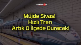 Müjde Sivas! Hızlı Tren Artık O İlçede Duracak!