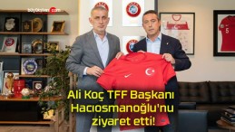 Ali Koç TFF Başkanı Hacıosmanoğlu’nu ziyaret etti!