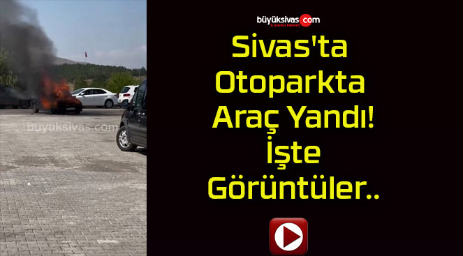 Sivas’ta Otoparkta Araç Yandı! İşte Görüntüler..