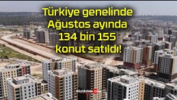 Türkiye genelinde Ağustos ayında 134 bin 155 konut satıldı!