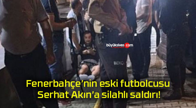 Fenerbahçe’nin eski futbolcusu Serhat Akın’a silahlı saldırı!