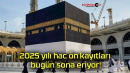 2025 yılı hac ön kayıtları bugün sona eriyor!