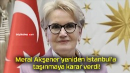 Meral Akşener yeniden İstanbul’a taşınmaya karar verdi!