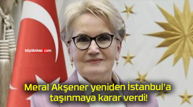 Meral Akşener yeniden İstanbul’a taşınmaya karar verdi!