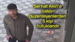 Serhat Akın’a saldırı düzenleyenlerden 5 kişi tutuklandı!