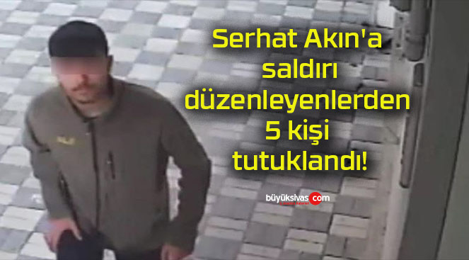 Serhat Akın’a saldırı düzenleyenlerden 5 kişi tutuklandı!