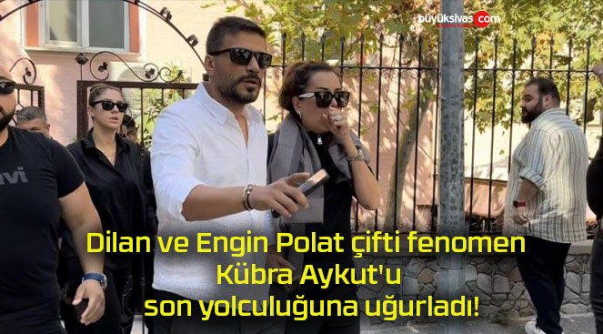 Dilan ve Engin Polat çifti fenomen Kübra Aykut’u son yolculuğuna uğurladı!