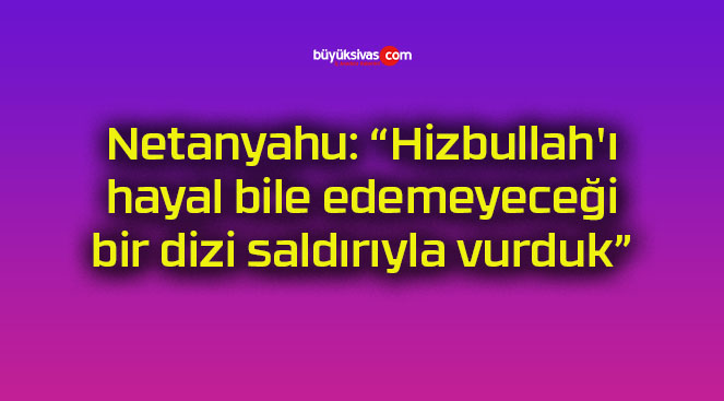 Netanyahu: “Hizbullah’ı hayal bile edemeyeceği bir dizi saldırıyla vurduk”