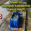 Sivas’ta kamyon kasasında havuz keyfi!